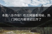 本周八卦炸裂！吃瓜网速看揭秘，热门网红内幕评论区炸了