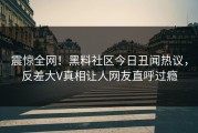震惊全网！黑料社区今日丑闻热议，反差大V真相让人网友直呼过瘾