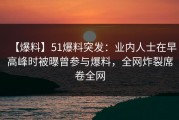 【爆料】51爆料突发：业内人士在早高峰时被曝曾参与爆料，全网炸裂席卷全网