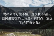 说出来你可能不信，这次我不站队，我只说蜜桃TV让我最不爽的点：复盘（你会回来谢我）