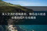 深入交流的视频素材，情侣战斗前适合看的短片在线播放