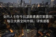 业内人士在今日凌晨遭遇花絮震惊，每日大赛全网炸锅，详情速看