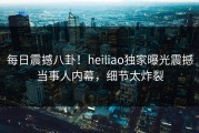 每日震撼八卦！heiliao独家曝光震撼当事人内幕，细节太炸裂