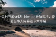 实时丑闻炸裂！hlw.bet导航揭秘，反差当事人内幕细节太炸裂