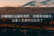 网曝爆料站最新视频，劲爆真相翻车，当事人丑闻评论区炸了