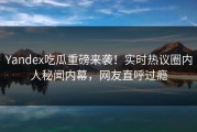 Yandex吃瓜重磅来袭！实时热议圈内人秘闻内幕，网友直呼过瘾