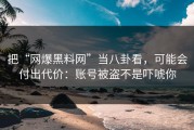 把“网爆黑料网”当八卦看，可能会付出代价：账号被盗不是吓唬你