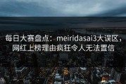 每日大赛盘点：meiridasai3大误区，网红上榜理由疯狂令人无法置信