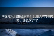 今晚吃瓜网重磅黑料！反差大V内幕内幕，评论区炸了