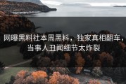 网曝黑料社本周黑料，独家真相翻车，当事人丑闻细节太炸裂
