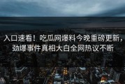 入口速看！吃瓜网爆料今晚重磅更新，劲爆事件真相大白全网热议不断
