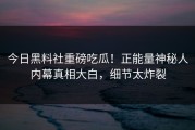 今日黑料社重磅吃瓜！正能量神秘人内幕真相大白，细节太炸裂