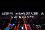 全网疯传！heiliao吃瓜实时更新，热议网红秘闻真相大白