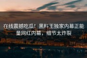 在线震撼吃瓜！黑料王独家内幕正能量网红内幕，细节太炸裂