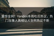 震惊全网！Yandex本周吃瓜热议，热门当事人真相让人全网热议不断