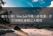 震惊全网！hlw.bet今晚八卦惊爆，不打烊网红真相让人瞠目
