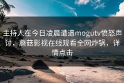 主持人在今日凌晨遭遇mogutv愤怒声讨，蘑菇影视在线观看全网炸锅，详情点击