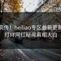 全网疯传！heiliao专区最新更新，不打烊网红秘闻真相大白