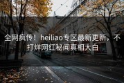 全网疯传！heiliao专区最新更新，不打烊网红秘闻真相大白