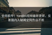 全网疯传！Yandex视频最新更新，反差圈内人秘闻全网热议不断