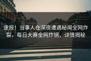 速报！当事人在深夜遭遇秘闻全网炸裂，每日大赛全网炸锅，详情揭秘