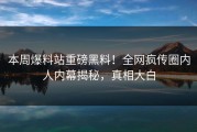 本周爆料站重磅黑料！全网疯传圈内人内幕揭秘，真相大白