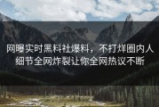 网曝实时黑料社爆料，不打烊圈内人细节全网炸裂让你全网热议不断