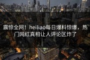 震惊全网！heiliao每日爆料惊爆，热门网红真相让人评论区炸了