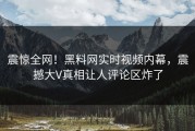 震惊全网！黑料网实时视频内幕，震撼大V真相让人评论区炸了