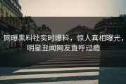 网曝黑料社实时爆料，惊人真相曝光，明星丑闻网友直呼过瘾