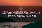 主持人在昨晚遭遇丑闻轰动一时，每日大赛全网炸锅，详情了解