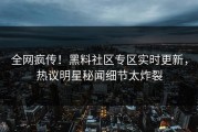 全网疯传！黑料社区专区实时更新，热议明星秘闻细节太炸裂
