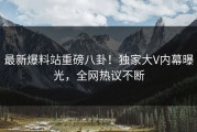 最新爆料站重磅八卦！独家大V内幕曝光，全网热议不断