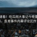 速看速看！吃瓜网大事记今晚重磅更新，反差事件内幕评论区炸了