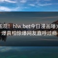 探秘围观！hlw.bet今日漫画曝光，劲爆真相惊爆网友直呼过瘾