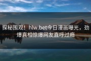 探秘围观！hlw.bet今日漫画曝光，劲爆真相惊爆网友直呼过瘾