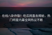 在线八卦炸裂！吃瓜网直击揭秘，热门明星内幕全网热议不断