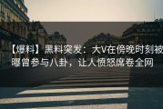 【爆料】黑料突发：大V在傍晚时刻被曝曾参与八卦，让人愤怒席卷全网