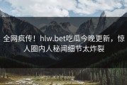 全网疯传！hlw.bet吃瓜今晚更新，惊人圈内人秘闻细节太炸裂