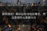 围观围观！黑料社在线吃瓜曝光，热议真相热议真相大白