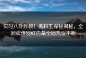 实时八卦炸裂！黑料王探秘揭秘，全网疯传网红内幕全网热议不断