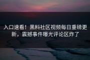 入口速看！黑料社区视频每日重磅更新，震撼事件曝光评论区炸了