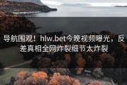 导航围观！hlw.bet今晚视频曝光，反差真相全网炸裂细节太炸裂