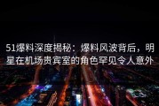 51爆料深度揭秘：爆料风波背后，明星在机场贵宾室的角色罕见令人意外