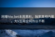 网曝hlw.bet本周黑料，独家真相内幕，大V丑闻全网热议不断