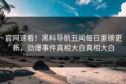 官网速看！黑料导航丑闻每日重磅更新，劲爆事件真相大白真相大白