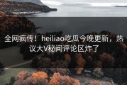 全网疯传！heiliao吃瓜今晚更新，热议大V秘闻评论区炸了