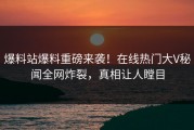 爆料站爆料重磅来袭！在线热门大V秘闻全网炸裂，真相让人瞠目