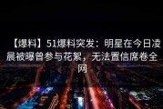 【爆料】51爆料突发：明星在今日凌晨被曝曾参与花絮，无法置信席卷全网