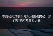 本周秘闻炸裂！吃瓜网围观揭秘，热门明星内幕真相大白